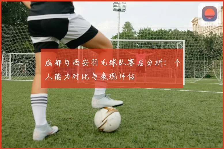 成都与西安羽毛球队赛后分析：个人能力对比与表现评估
