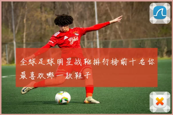全球足球明星战靴排行榜前十名你最喜欢哪一款鞋子