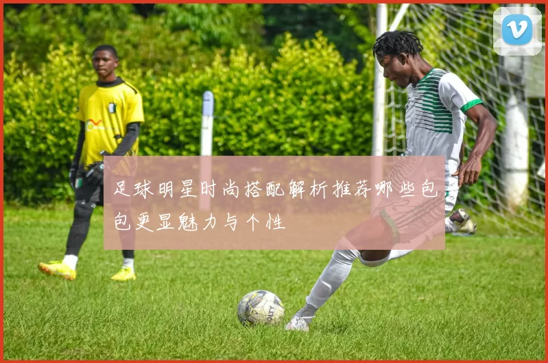 足球明星时尚搭配解析推荐哪些包包更显魅力与个性