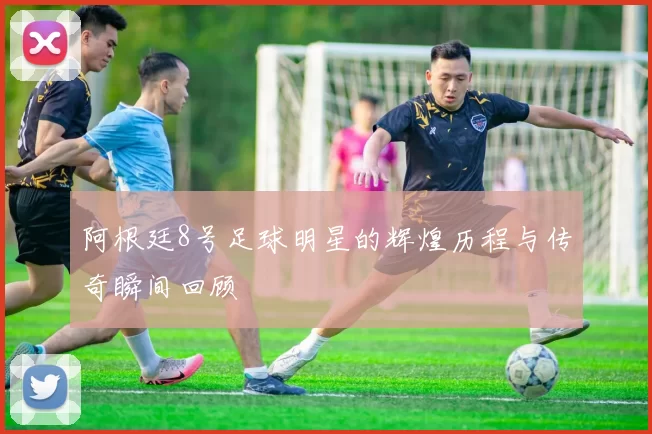 阿根廷8号足球明星的辉煌历程与传奇瞬间回顾
