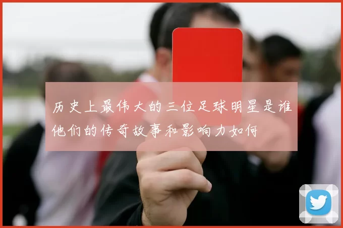 历史上最伟大的三位足球明星是谁他们的传奇故事和影响力如何