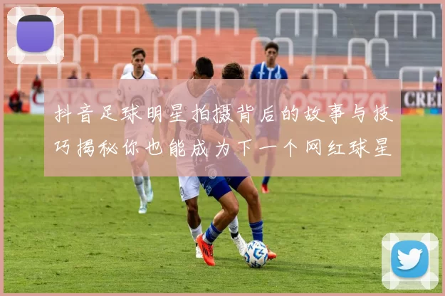 抖音足球明星拍摄背后的故事与技巧揭秘你也能成为下一个网红球星