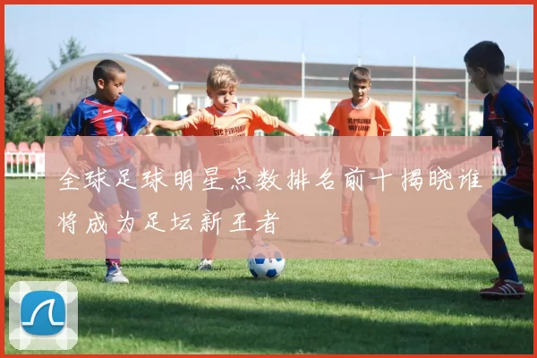 全球足球明星点数排名前十揭晓谁将成为足坛新王者