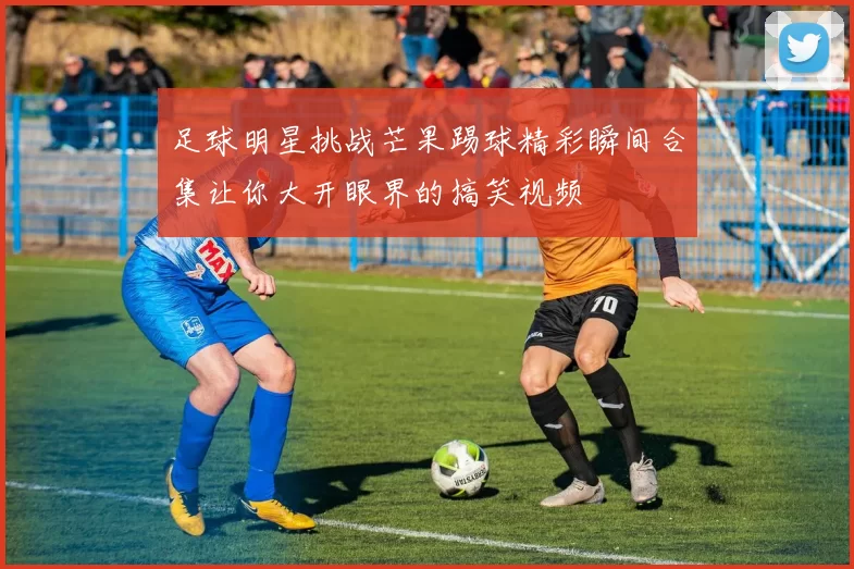 足球明星挑战芒果踢球精彩瞬间合集让你大开眼界的搞笑视频