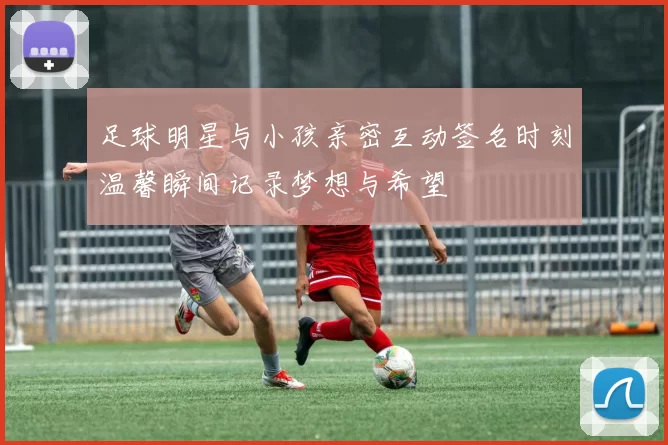 足球明星与小孩亲密互动签名时刻温馨瞬间记录梦想与希望