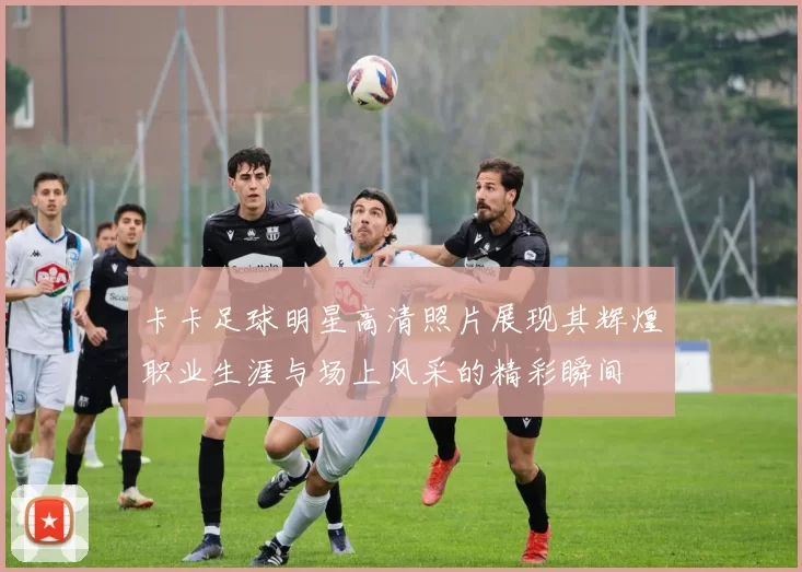 卡卡足球明星高清照片展现其辉煌职业生涯与场上风采的精彩瞬间