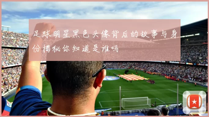 足球明星黑色头像背后的故事与身份揭秘你知道是谁吗