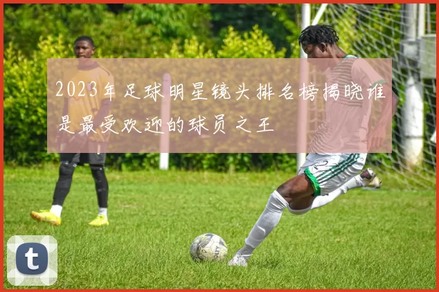 2023年足球明星镜头排名榜揭晓谁是最受欢迎的球员之王