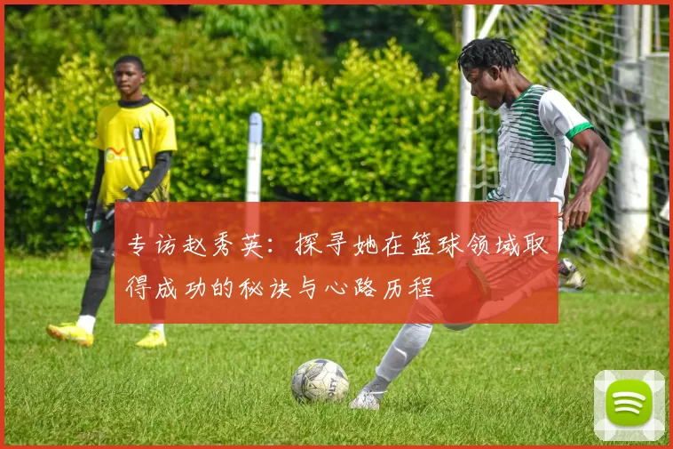专访赵秀英：探寻她在篮球领域取得成功的秘诀与心路历程