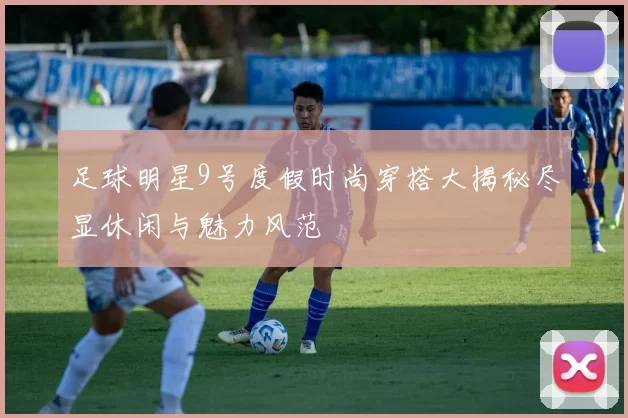 足球明星9号度假时尚穿搭大揭秘尽显休闲与魅力风范