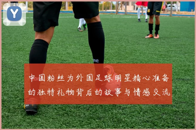 中国粉丝为外国足球明星精心准备的独特礼物背后的故事与情感交流