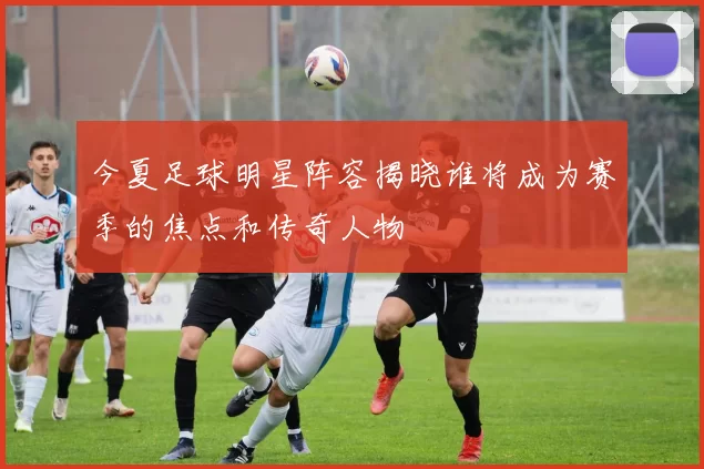 今夏足球明星阵容揭晓谁将成为赛季的焦点和传奇人物