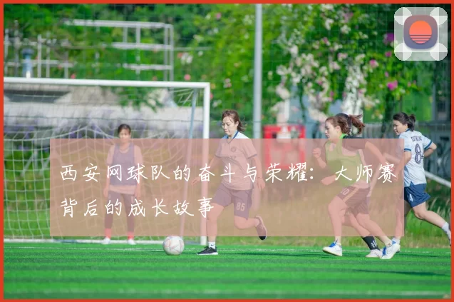 西安网球队的奋斗与荣耀：大师赛背后的成长故事