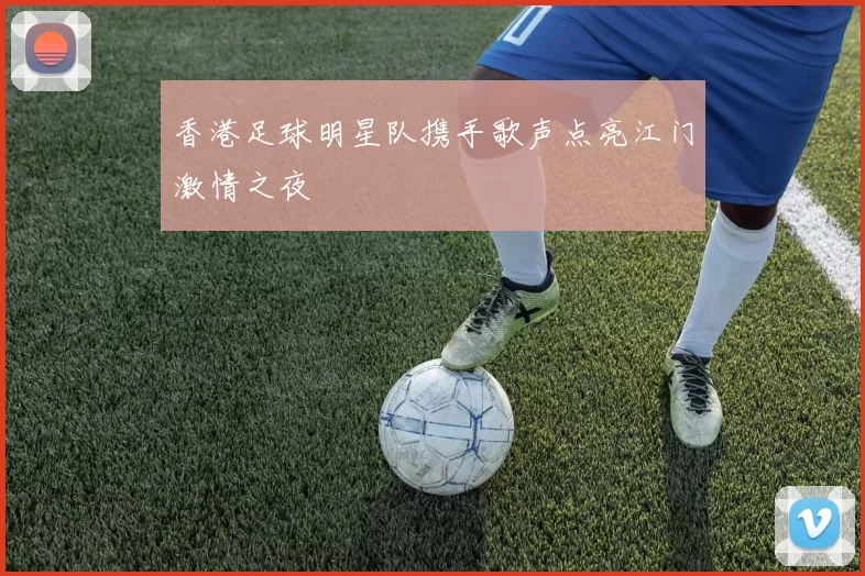 香港足球明星队携手歌声点亮江门激情之夜