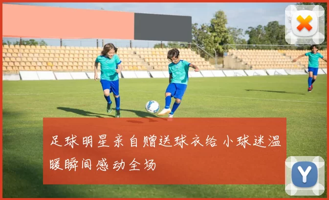 足球明星亲自赠送球衣给小球迷温暖瞬间感动全场