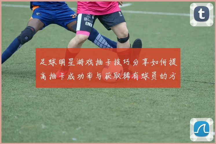 足球明星游戏抽卡技巧分享如何提高抽卡成功率与获取稀有球员的方法