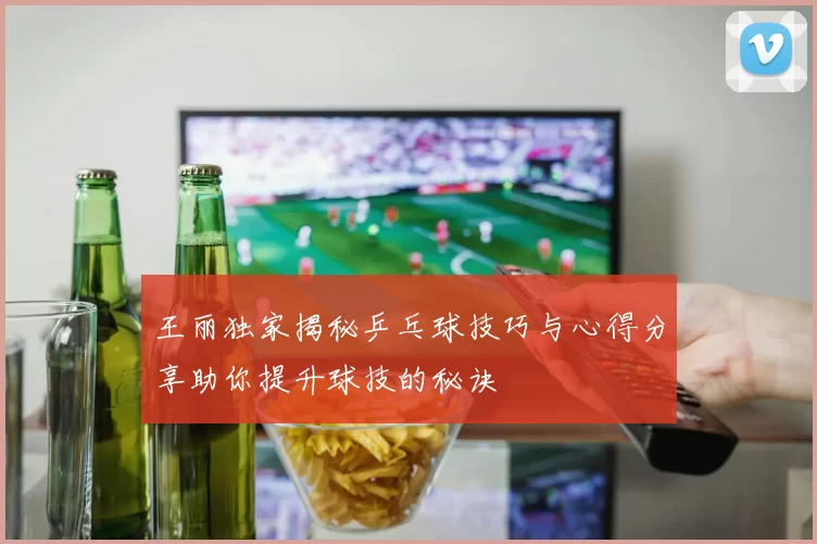 王丽独家揭秘乒乓球技巧与心得分享助你提升球技的秘诀