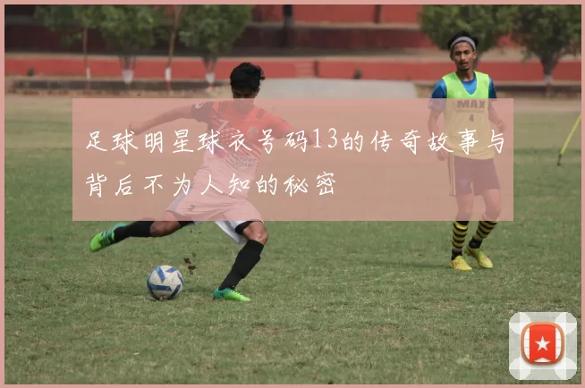 足球明星球衣号码13的传奇故事与背后不为人知的秘密