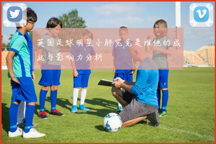 英国足球明星小胖究竟是谁他的成就与影响力分析