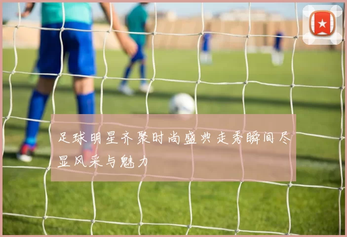足球明星齐聚时尚盛典走秀瞬间尽显风采与魅力