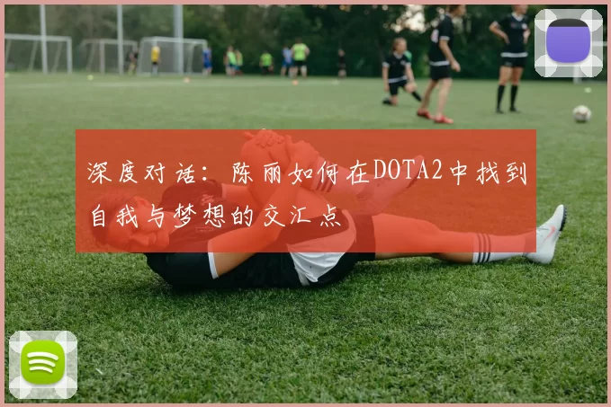 深度对话：陈丽如何在DOTA2中找到自我与梦想的交汇点