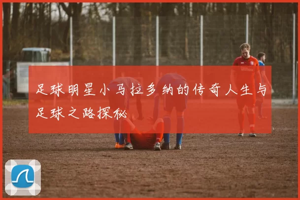 足球明星小马拉多纳的传奇人生与足球之路探秘