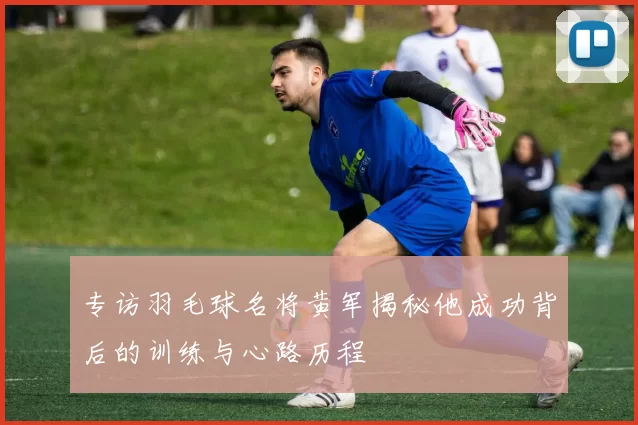 专访羽毛球名将黄军揭秘他成功背后的训练与心路历程