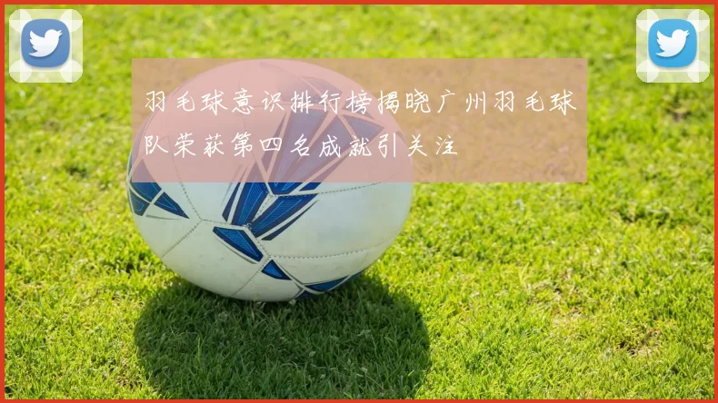 羽毛球意识排行榜揭晓广州羽毛球队荣获第四名成就引关注