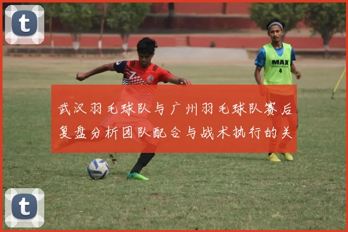 武汉羽毛球队与广州羽毛球队赛后复盘分析团队配合与战术执行的关键因素