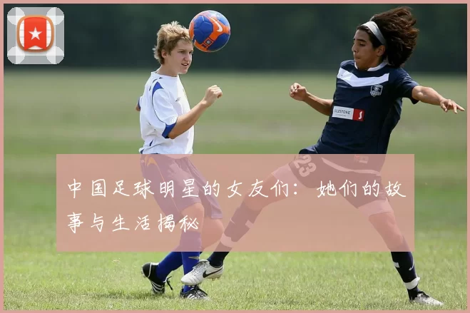 中国足球明星的女友们：她们的故事与生活揭秘