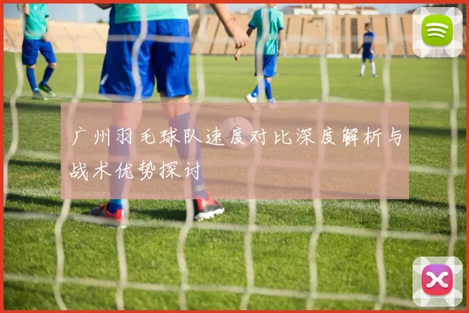 广州羽毛球队速度对比深度解析与战术优势探讨