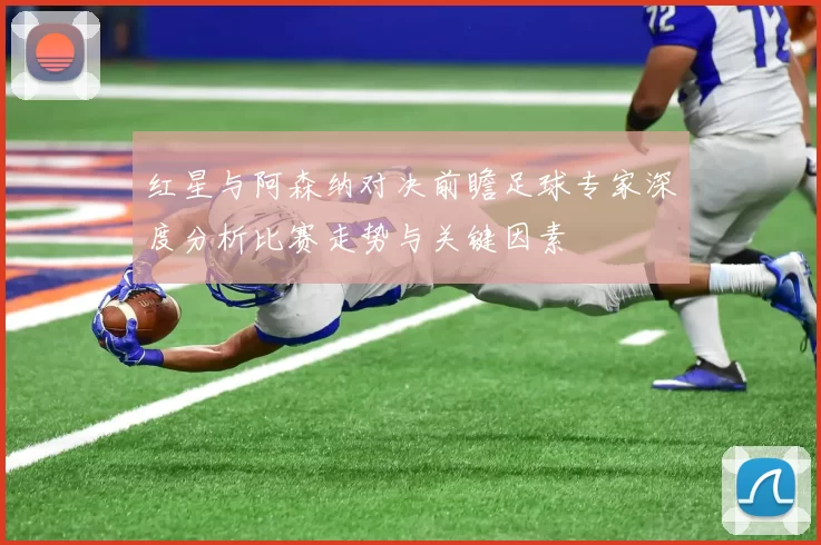红星与阿森纳对决前瞻足球专家深度分析比赛走势与关键因素