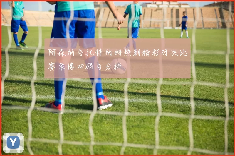 阿森纳与托特纳姆热刺精彩对决比赛录像回顾与分析