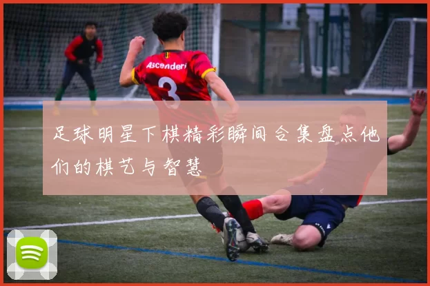 足球明星下棋精彩瞬间合集盘点他们的棋艺与智慧