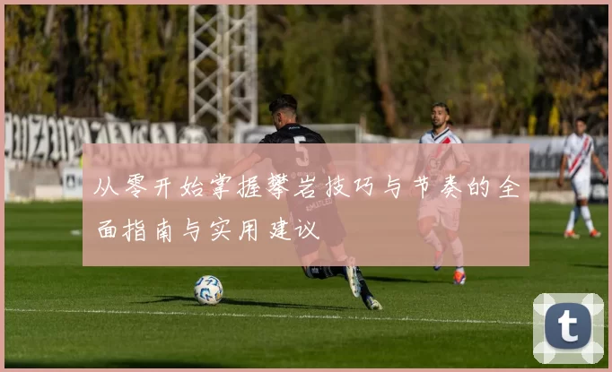 从零开始掌握攀岩技巧与节奏的全面指南与实用建议