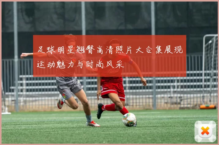 足球明星翘臀高清照片大合集展现运动魅力与时尚风采