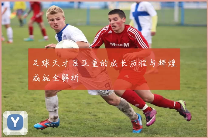 足球天才吕亚童的成长历程与辉煌成就全解析