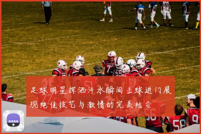 足球明星挥洒汗水瞬间击球进门展现绝佳技艺与激情的完美结合