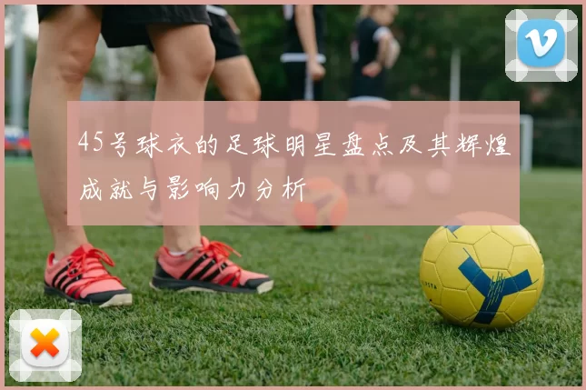 45号球衣的足球明星盘点及其辉煌成就与影响力分析