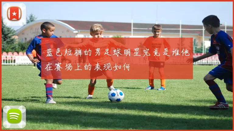 蓝色短裤的男足球明星究竟是谁他在赛场上的表现如何