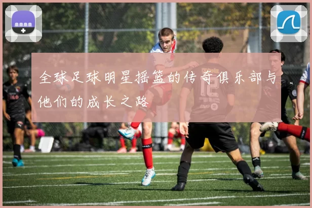 全球足球明星摇篮的传奇俱乐部与他们的成长之路