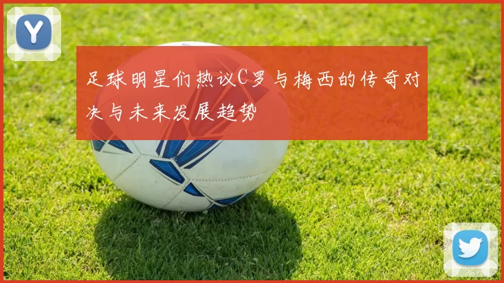 足球明星们热议C罗与梅西的传奇对决与未来发展趋势