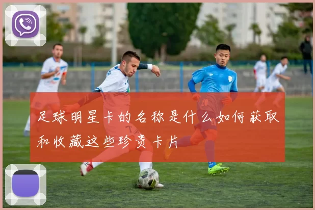 足球明星卡的名称是什么如何获取和收藏这些珍贵卡片