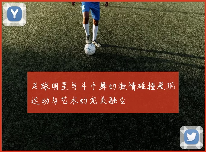 足球明星与斗牛舞的激情碰撞展现运动与艺术的完美融合