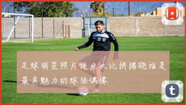 足球明星照片评分大比拼揭晓谁是最具魅力的球场偶像