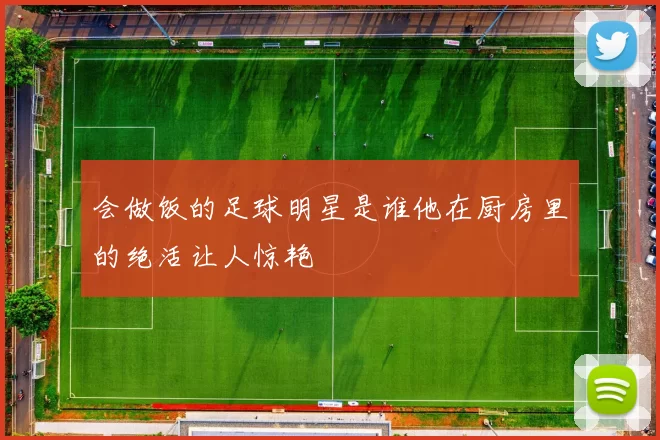 会做饭的足球明星是谁他在厨房里的绝活让人惊艳