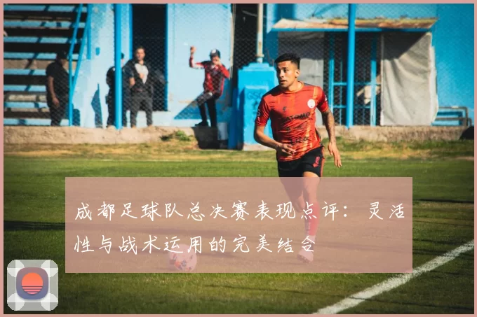 成都足球队总决赛表现点评：灵活性与战术运用的完美结合