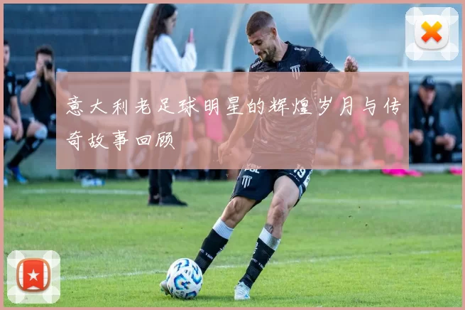 意大利老足球明星的辉煌岁月与传奇故事回顾