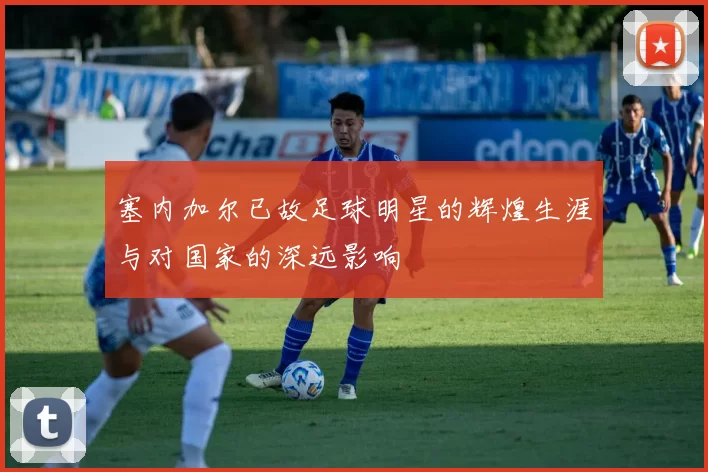 塞内加尔已故足球明星的辉煌生涯与对国家的深远影响