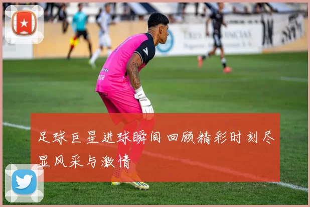 足球巨星进球瞬间回顾精彩时刻尽显风采与激情